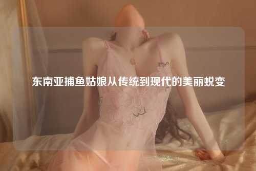 东南亚捕鱼姑娘从传统到现代的美丽蜕变